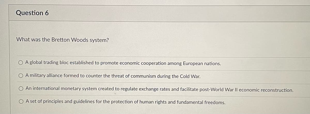 ### Understanding the Bretton Woods System

**Question 6**

**What was the Bretton Woods system?**

- [ ] A global trading bloc established to promote economic cooperation among European nations.
- [ ] A military alliance formed to counter the threat of communism during the Cold War.
- [x] An international monetary system created to regulate exchange rates and facilitate post-World War II economic reconstruction.
- [ ] A set of principles and guidelines for the protection of human rights and fundamental freedoms.

#### Explanation:
The Bretton Woods system refers to an international monetary framework established in 1944 to regulate exchange rates and support economic stability and reconstruction after World War II. This system laid the foundation for major financial institutions like the International Monetary Fund (IMF) and the World Bank. Its primary goal was to create a stable environment for international trade and economic growth by fixing exchange rates and promoting international monetary cooperation.