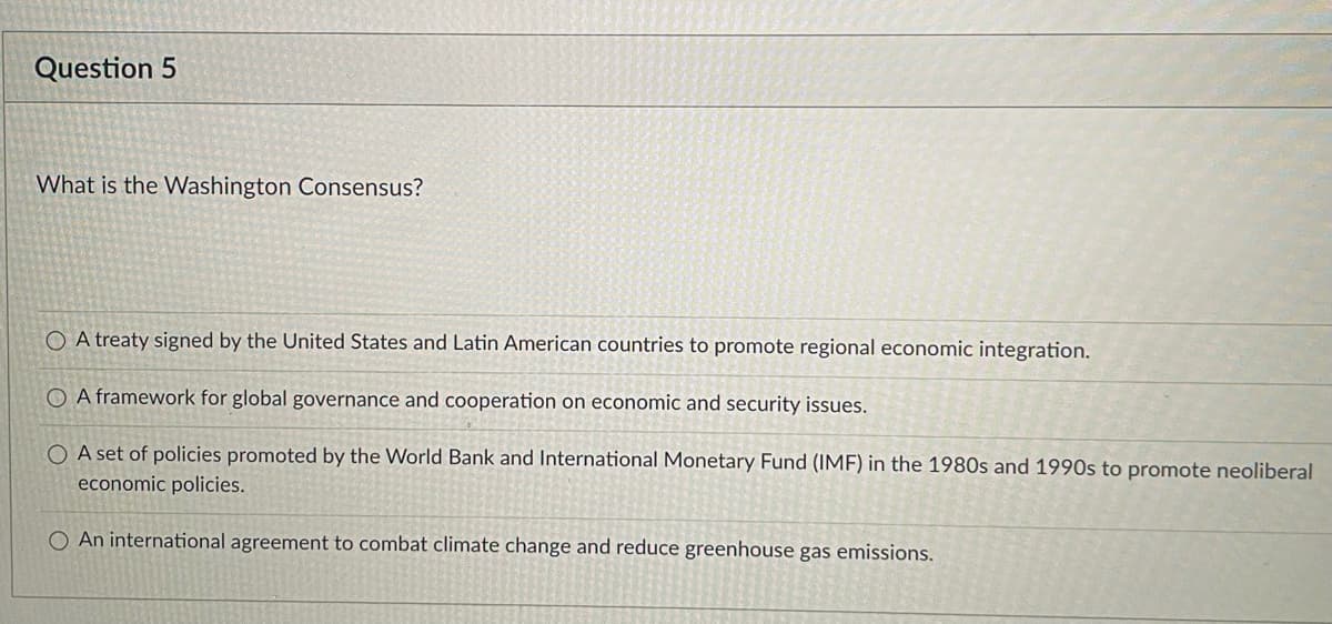 ### Question 5

**What is the Washington Consensus?**

1. ○ A treaty signed by the United States and Latin American countries to promote regional economic integration.
2. ○ A framework for global governance and cooperation on economic and security issues.
3. ○ A set of policies promoted by the World Bank and International Monetary Fund (IMF) in the 1980s and 1990s to promote neoliberal economic policies.
4. ○ An international agreement to combat climate change and reduce greenhouse gas emissions.