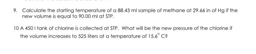 9. Calculate the starting temperature of a 88.43 ml sample of methane at 29.66 in of Hg if the
new volume is equal to 90.00 ml at STP.
10 A 450 I tank of chlorine is collected at STP. What will be the new pressure of the chlorine if
the volume increases to 525 liters at a temperature of 15.6° C?
