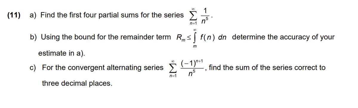 (11) a) Find the first four partial sums for the series
n=1
b) Using the bound for the remainder term R, < | f(n) dn determine the accuracy of your
m
estimate in a).
c) For the convergent alternating series E
(-1)*1
find the sum of the series correct to
5
n=1
three decimal places.
