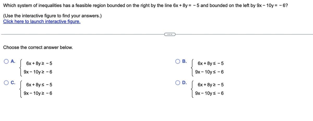 Which system of inequalities has a feasible region bounded on the right by the line 6x + 8y = -5 and bounded on the left by 9x - 10y = -6?
(Use the interactive figure to find your answers.)
Click here to launch interactive figure.
Choose the correct answer below.
C.
6x + 8y ² - 5
9x - 10y 2 - 6
6x + 8y≤
- 5
9x - 10y ² - 6
...
B.
D.
6x + 8y ≤ - 5
9x - 10y≤ - 6
6x + 8y 2 - 5
9x - 10y≤ - 6