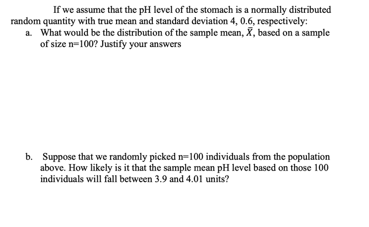 If we assume that the pH level of the stomach is a normally distributed
random quantity with true mean and standard deviation 4, 0.6, respectively:
a. What would be the distribution of the sample mean, X, based on a sample
of size n=100? Justify your answers
b. Suppose that we randomly picked n=100 individuals from the population
above. How likely is it that the sample mean pH level based on those 100
individuals will fall between 3.9 and 4.01 units?
