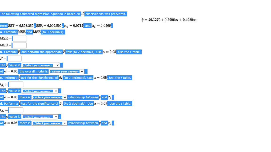 The following estimated regression equation is based on 10 observations was presented.
ŷ = 29.1270 + 0.590601 + 0.4980x2
Here SST = 6,898.250, SSR = 6,009.500, S, = 0.0712, and S, = 0.0566.
a. Compute MSR and MSE (to 3 decimals).
MSR
MSE
b. Compute F and perform the appropriate F test (to 2 decimals). Use a = 0.05. Use the F table.
F=
The p-value is Select your answer -
At a = 0.05, the overall model is -Select your answer -
c. Perform a t test for the significance of 61 (to 2 decimals). Use a = 0.05. Use the t table.
The p-value is Select your answer -
At a = 0.05, there is - Select your answer-
v relationship between y and a1.
d. Perform a t test for the significance of 82 (to 2 decimals). Use a = 0.05. Use the t table.
The p-value is Select your answer -
At a = 0.05, there is
- Select your answer - v relationship between y and 2.
