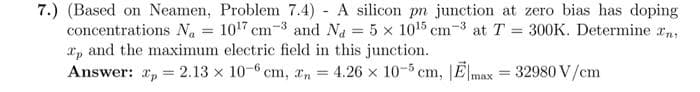 7.) (Based on Neamen, Problem 7.4)- A silicon pn junction at zero bias has doping
1017 cm-3 and Na = 5 x 10¹5 cm-3 at T = 300K. Determine ny
Tp and the maximum electric field in this junction.
concentrations Na
=
Answer:
p= 2.13 x 10-6 cm, n
=
4.26 x 10-5 cm, E,
=
32980 V/cm
max