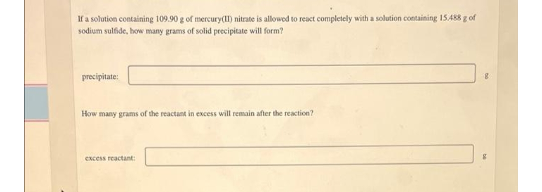 If a solution containing 109.90 g of mercury(II) nitrate is allowed to react completely with a solution containing 15.488 g of
sodium sulfide, how many grams of solid precipitate will form?
precipitate:
g
How many grams of the reactant in excess will remain after the reaction?
excess reactant: