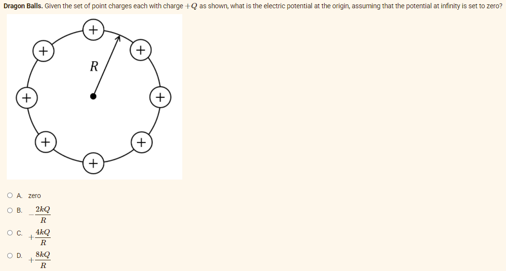 Dragon Balls. Given the set of point charges each with charge +Q as shown, what is the electric potential at the origin, assuming that the potential at infinity is set to zero?
+
+
+
+
O A. zero
OB.
2kQ
R
4kQ
R
OD.
8kQ
R
