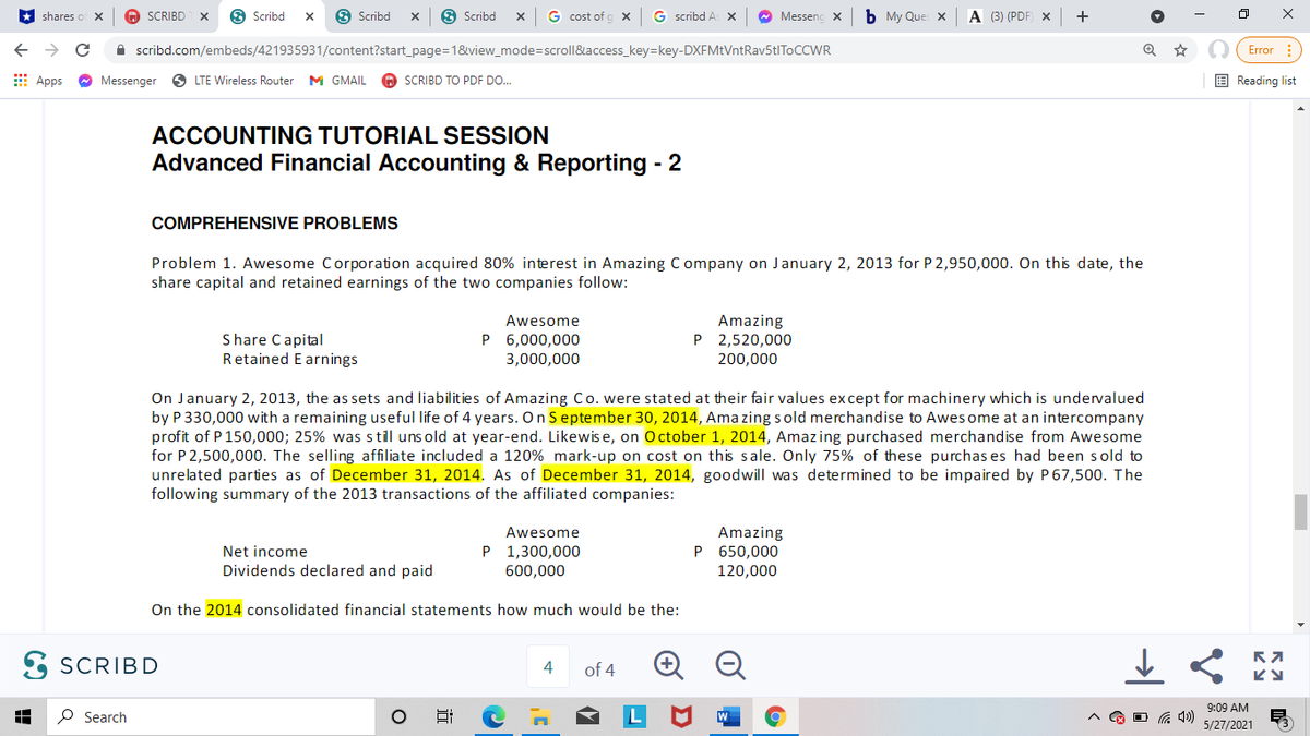 shares o X
SCRIBD
O Scribd
O Scribd
O Scribd
G cost of g x
G scribd A
* Messenc x
b My Que: X
A (3) (PDF
A scribd.com/embeds/421935931/content?start_page=1&view_mode=scroll&access_key=key-DXFMtVntRav5tIToCCWR
O (Error :
E Apps
Messenger
O LTE Wireless Router
M GMAIL
O SCRIBD TO PDF DO.
E Reading list
ACCOUNTING TUTORIAL SESSION
Advanced Financial Accounting & Reporting - 2
COMPREHENSIVE PROBLEMS
Problem 1. Awesome Corporation acquired 80% interest in Amazing Company on January 2, 2013 for P 2,950,000. On this date, the
share capital and retained earnings of the two companies follow:
Amazing
P 2,520,000
Awesome
Share Capital
Retained E arnings
P 6,000,000
3,000,000
200,000
On January 2, 2013, the as sets and liabilities of Amazing Co. were stated at their fair values except for machinery which is undervalued
by P 330,000 with a remaining useful life of 4 years. On September 30, 2014, Ama zing sold merchandise to Awes ome at an intercompany
profit of P 150,000; 25% was s til uns old at year-end. Likewis e, on October 1, 2014, Amazing purchased merchandise from Awesome
for P2,500,000. The selling affiliate included a 120% mark-up on cost on this sale. Only 75% of these purchas es had been sold to
unrelated parties as of December 31, 2014. As of December 31, 2014, goodwill was determined to be impaired by P 67,500. The
following summary of the 2013 transactions of the affiliated companies:
Awesome
Amazing
P 650,000
Net income
P 1,300,000
Dividends declared and paid
600,000
120,000
On the 2014 consolidated financial statements how much would be the:
E SCRIBD
4
of 4
9:09 AM
P Search
L
5/27/2021
近
