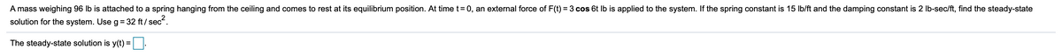 A mass weighing 96 lb is attached to a spring hanging from the ceiling and comes to rest at its equilibrium position. At time t= 0, an external force of F(t) = 3 cos 6t Ib is applied to the system. If the spring constant is 15 Ib/ft and the damping constant is 2 lb-sec/ft, find the steady-state
solution for the system. Use g = 32 ft / sec.
The steady-state solution is y(t) =|:
