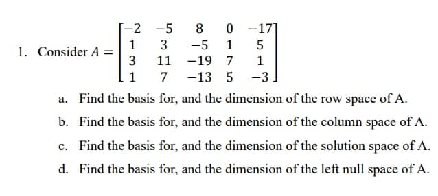 -2 -5
8
0 -17]
1
1. Consider A =
-5
1
5
11
-19 7
1
1
7
-13 5
-3
a. Find the basis for, and the dimension of the row space of A.
b. Find the basis for, and the dimension of the column space of A.
c. Find the basis for, and the dimension of the solution space of A.
d. Find the basis for, and the dimension of the left null space of A.
