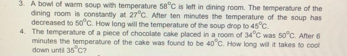 3. A bowl of warm soup with temperature 58°C is left in dining room. The temperature of the
dining room is constantly at 27°C. After ten minutes the temperature of the soup has
decreased to 50°C. How long will the temperature of the soup drop to 45C.
4. The temperature of a piece of chocolate cake placed in a room of 34°C was 50°C. After 6
minutes the temperature of the cake was found to be 40°C. How long will it takes to cool
down until 35°C?
