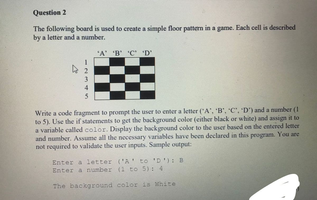 Question 2
The following board is used to create a simple floor pattern in a game. Each cell is described
by a letter and a number.
'A' B' 'C' 'D'
Write a code fragment to prompt the user to enter a letter (*A', 'B', 'C', 'D') and a number (1
to 5). Use the if statements to get the background color (either black or white) and assign it to
a variable called color. Display the background color to the user based on the entered letter
and number. Assume all the necessary variables have been declared in this program. You are
not required to validate the user inputs. Sample output:
Enter a letter ('A' to 'D'): B
Enter a number (1 to 5): 4
The background color is White
-2345
