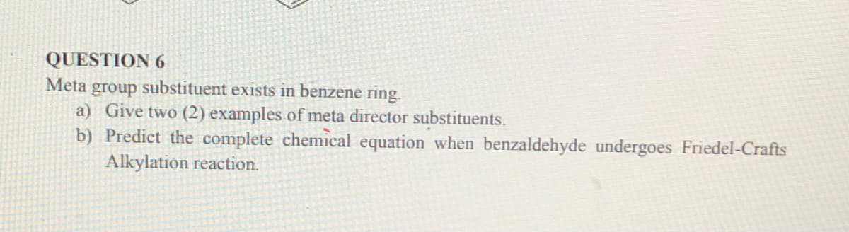 QUESTION 6
Meta group substituent exists in benzene ring.
a) Give two (2) examples of meta director substituents.
b) Predict the complete chemical equation when benzaldehyde undergoes Friedel-Crafts
Alkylation reaction.
