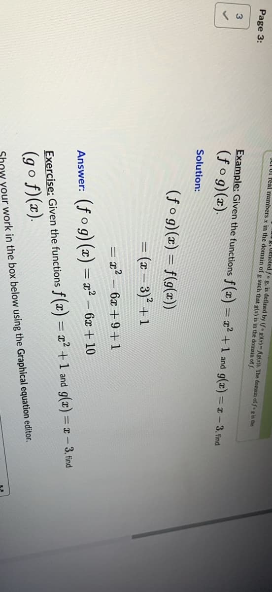 Page 3:
3
JULUI real numbers x in the domain of g such that g(x) is in the domain off.
g, denoted fo g, is defined by (fog)(x)=f(g(x)). The domain of f g is the
Example: Given the functions f(x) = x² +1 and g(x) = x - 3. find
(fog)(x).
Solution:
(fog)(x) = f(g(x))
= (x − 3)² + 1
= x² - 6x +9+1
Answer: (fog)(x) = x² - 6x +10
Exercise: Given the functions f(x) = x² + 1 and g(x) = x - 3, find
(gof)(x).
how your work in the box below using the Graphical equation editor.