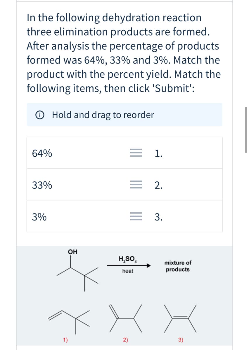 **Dehydration Reaction and Elimination Products**

In the following dehydration reaction, three elimination products are formed. After analysis, the percentage of products formed was 64%, 33%, and 3%. Match the product to the percent yield. Match the following items, then click 'Submit':

**Hold and drag to reorder**

- 64%
- 33%
- 3%

Below are the given products from the dehydration reaction. 

**Chemical Reaction:**

Starting Material:
- A compound with a hydroxyl group (OH) attached to a carbon that is secondary (i.e., the carbon is connected to two other carbons, and one hydrogen).

Reagents and Conditions:
- Sulfuric acid (H₂SO₄) and heat are used to carry out the reaction, leading to a mixture of products.

**Products from the Reaction:**

1. **Product 1** 
   - Structural Formula: The double bond is in a terminal position making a carbon-carbon double bond with a methyl group (CH₃) and other alkyl substituents.
   - Yield percentage: You need to match this product to one of 64%, 33%, or 3%.

2. **Product 2**
   - Structural Formula: The double bond is in a more substituted position involving two internal carbons.
   - Yield percentage: You need to match this product to one of 64%, 33%, or 3%.

3. **Product 3**
   - Structural Formula: The double bond is placed in between the internal carbons but includes fewer substituents compared to Product 2.
   - Yield percentage: You need to match this product to one of 64%, 33%, or 3%.

**Graphs/Diagrams Explanation:**

In the given reaction diagram:
- The starting compound with a hydroxyl group undergoes elimination in the presence of sulfuric acid and heat, resulting in multiple products.
- Product 1 has the double bond at the terminal position.
- Product 2 has a more substituted internal double bond.
- Product 3 has an internal double bond but with fewer substituents.

Drag and match the percent yields of 64%, 33%, and 3% to the correct products.