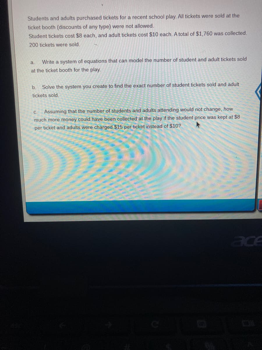 Students and adults purchased tickets for a recent school play. All tickets were sold at the
ticket booth (discounts of any type) were not allowed.
Student tickets cost $8 each, and adult tickets cost $10 each. A total of $1,760 was collected.
200 tickets were sold.
a.
Write a system of equations that can model the number of student and adult tickets sold
at the ticket booth for the play.
b.
Solve the system you create to find the exact number of student tickets sold and adult
tickets sold.
Assuming that the number of students and adults attending would not change, how
much more money could have been collected at the play if the student price was kept at $8
C.
per ticket and adults were charged $15 per ticket instead of $10?
