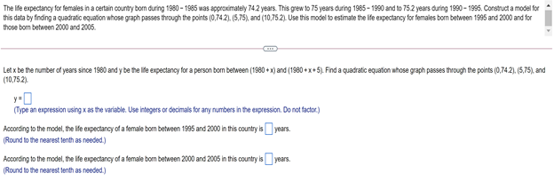 The ife expectancy for females in a certain country born during 1980 - 1985 was approximately 74.2 years. This grew to 75 years during 1985- 1990 and to 75.2 years during 1990 - 1995. Construct a model for
this data by finding a quadratic equation whose graph passes through the points (0,74.2). (5,75), and (10,75.2). Use this model to estimate the Iife expectancy for females bom between 1995 and 2000 and for
those bom between 2000 and 2005.
Letx be the number af years sine 1980 and y be the ile expectancy for a person bom between (1980 + x)and (1980 +x+5). Find a quadratc equaton whose graph passes trough the points (0,74.2), 6,75), and
(10,75.2).
y-0
(Type an expression using xas the variable. Use integers or decimals for any numbers in the expression. Do not factor.)
According to the model, the fe expectancy of a female bom between 1995 and 2000 in this country is years.
(Round to the nearest tenth as needed.)
According to the model, the Ife expectancy of a female bom between 2000 and 2005 in this country is
(Round to the nearest tenth as needed.)
years.
