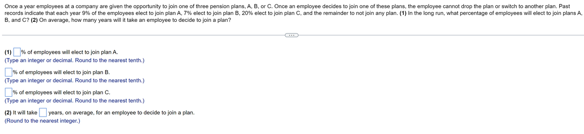 Once a year employees at a company are given the opportunity to join one of three pension plans, A, B, or C. Once an employee decides to join one of these plans, the employee cannot drop the plan or switch to another plan. Past
records indicate that each year 9% of the employees elect to join plan A, 7% elect to join plan B, 20% elect to join plan C, and the remainder to not join any plan. (1) In the long run, what percentage of employees will elect to join plans A,
B, and C? (2) On average, how many years will it take an employee to decide to join a plan?
(1) % of employees will elect to join plan A.
(Type an integer or decimal. Round to the nearest tenth.)
% of employees will elect to join plan B.
(Type an integer or decimal. Round to the nearest tenth.)
% of employees will elect to join plan C.
(Type an integer or decimal. Round to the nearest tenth.)
(2) It will take
(Round to the nearest integer.)
years, on average, for an employee to decide to join a plan.
