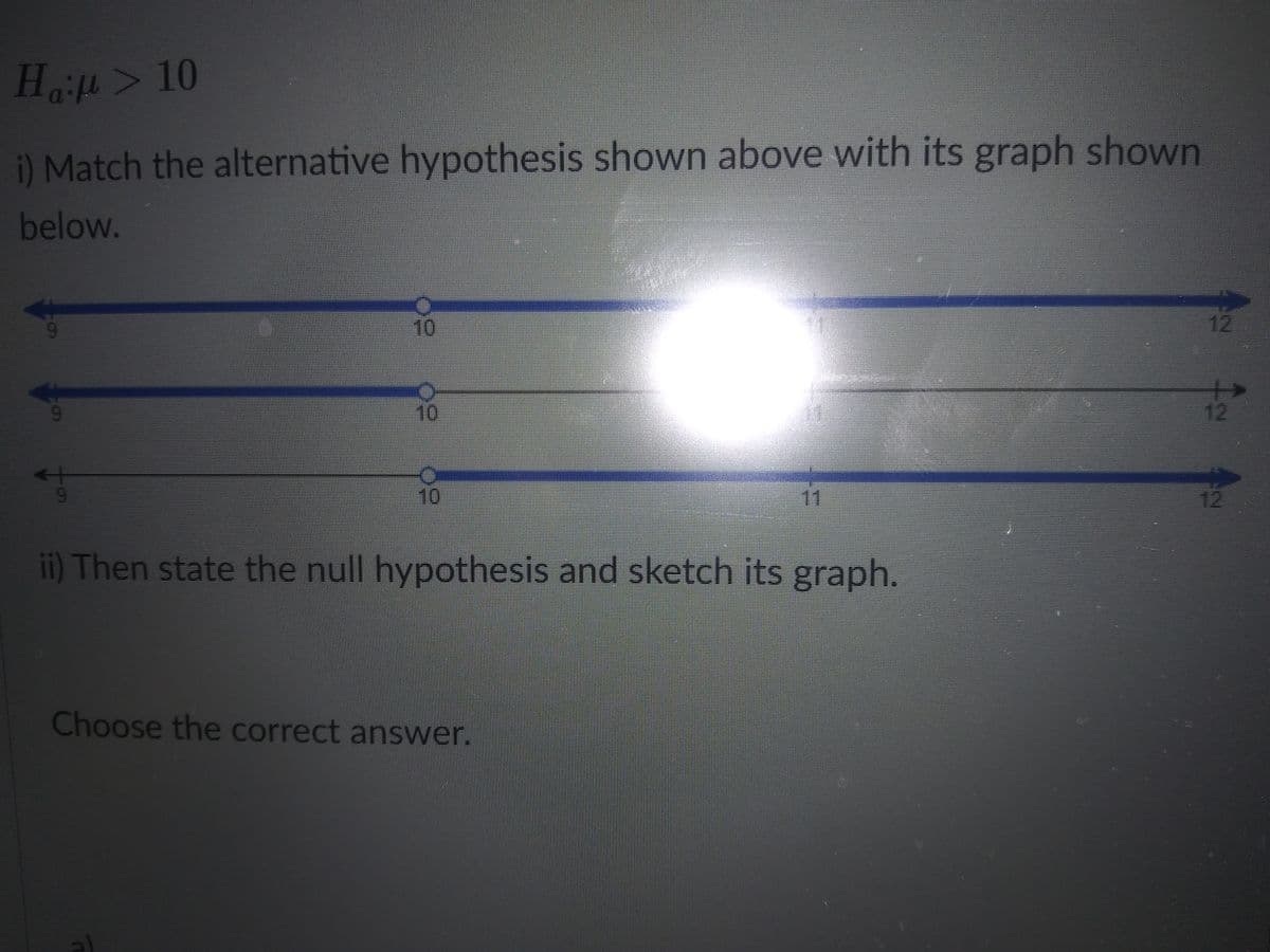 Haft> 10
) Match the alternative hypothesis shown above with its graph shown
below.
10
12
10
12
10
11
12
6.
ii) Then state the null hypothesis and sketch its graph.
Choose the correct answer.
