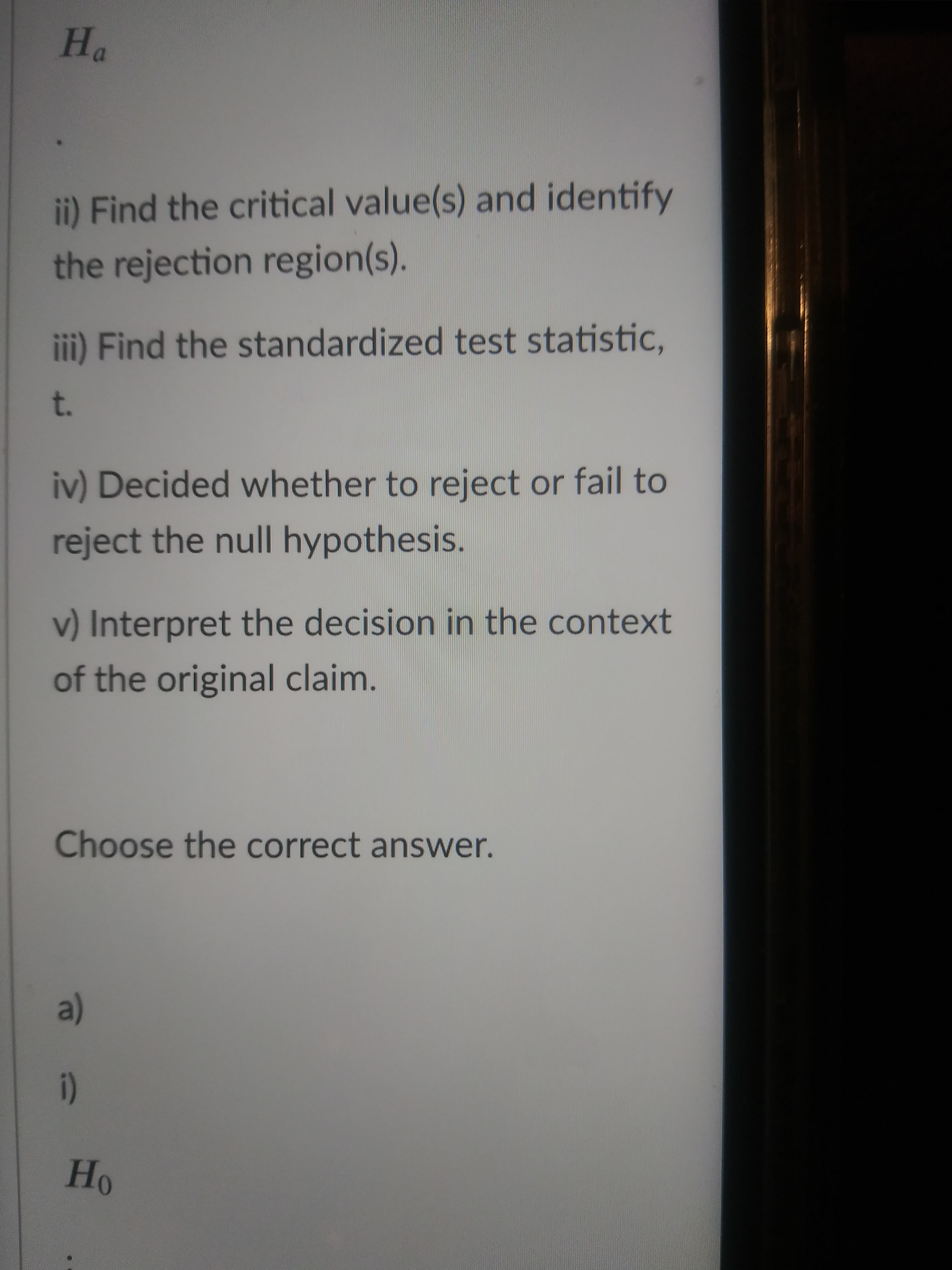 "H
ii) Find the critical value(s) and identify
the rejection region(s).
iii) Find the standardized test statistic,
t.
iv) Decided whether to reject or fail to
reject the null hypothesis.
v) Interpret the decision in the context
of the original claim.
Choose the correct answer.
(a)
(!
