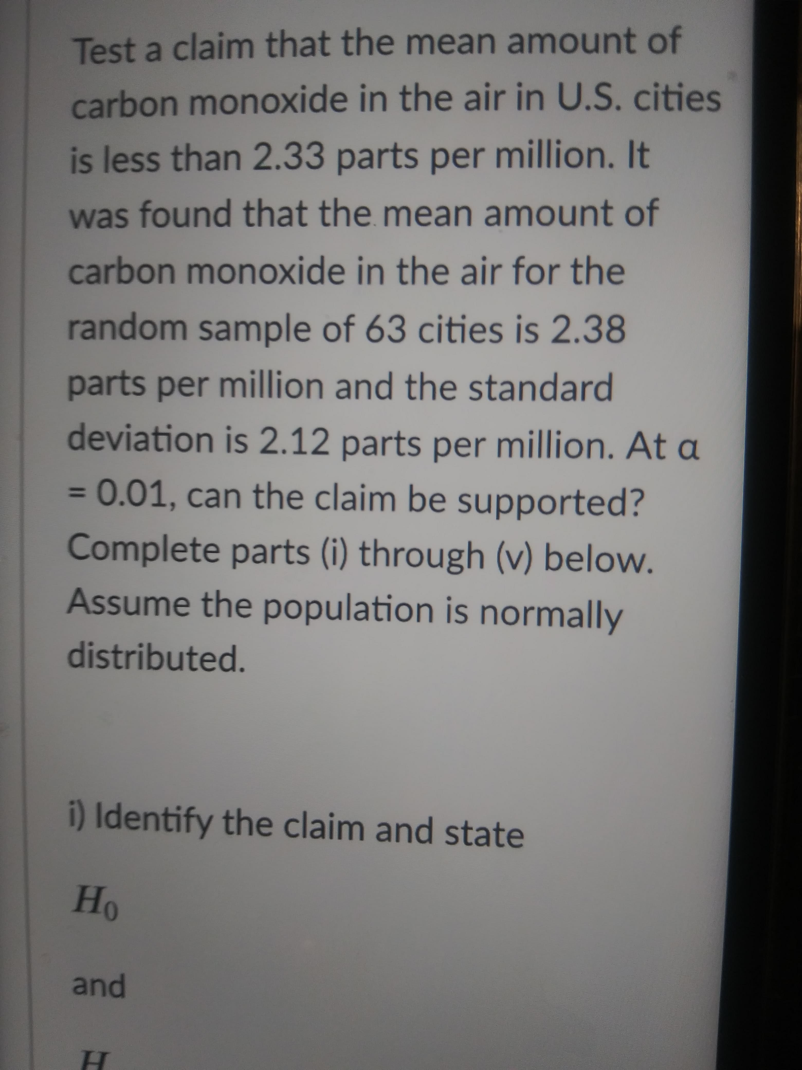 Test a claim that the mean amount of
carbon monoxide in the air in U.S. cities
is less than 2.33 parts per million. It
was found that the mean amount of
carbon monoxide in the air for the
random sample of 63 cities is 2.38
parts per million and the standard
deviation is 2.12 parts per million. At a
=0.01, can the claim be supported?
%3D
Complete parts (i) through (v) below.
Assume the population is normally
distributed.
i) Identify the claim and state
and
