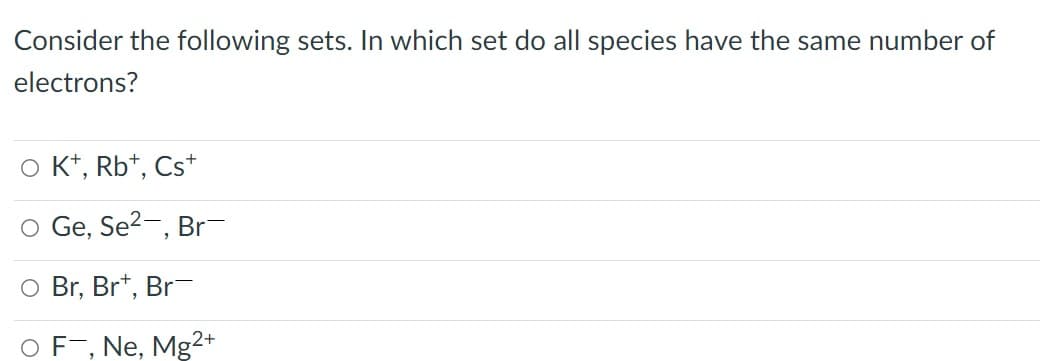 Consider the following sets. In which set do all species have the same number of
electrons?
O K*, Rb*, Cs*
O Ge, Se2-, Br
O Br, Br*, Br-
OF¯, Ne, Mg²+
