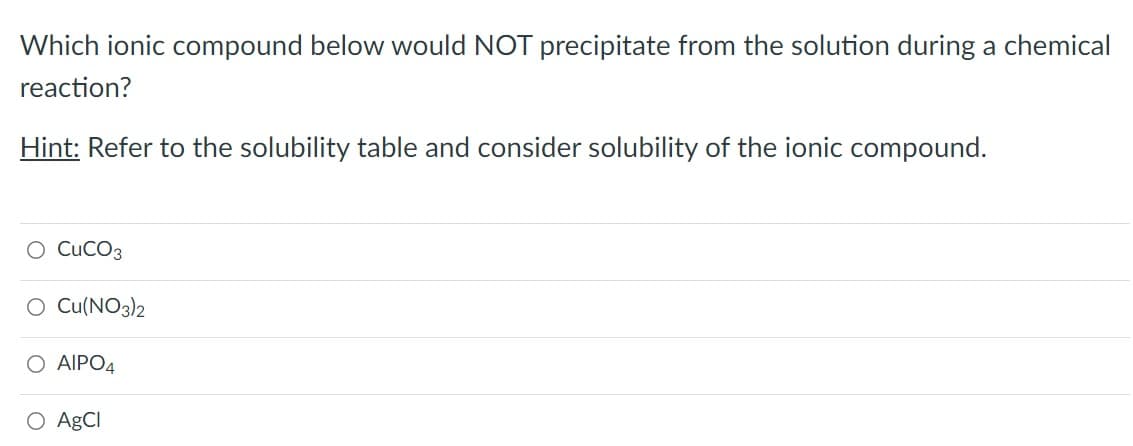 Which ionic compound below would NOT precipitate from the solution during a chemical
reaction?
Hint: Refer to the solubility table and consider solubility of the ionic compound.
O CUCO3
O Cu(NO3)2
O AIPO4
O AgCl
