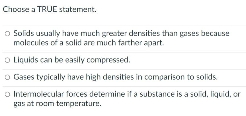 Choose a TRUE statement.
O Solids usually have much greater densities than gases because
molecules of a solid are much farther apart.
o Liquids can be easily compressed.
O Gases typically have high densities in comparison to solids.
O Intermolecular forces determine if a substance is a solid, liquid, or
gas at room temperature.
