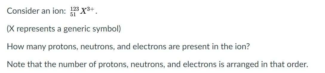 Consider an ion: 123 X3+.
51
(X represents a generic symbol)
How many protons, neutrons, and electrons are present in the ion?
Note that the number of protons, neutrons, and electrons is arranged in that order.
