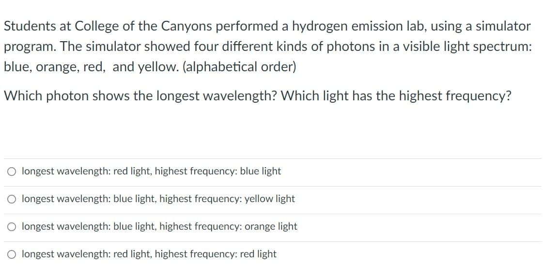 Students at College of the Canyons performed a hydrogen emission lab, using a simulator
program. The simulator showed four different kinds of photons in a visible light spectrum:
blue, orange, red, and yellow. (alphabetical order)
Which photon shows the longest wavelength? Which light has the highest frequency?
O longest wavelength: red light, highest frequency: blue light
O longest wavelength: blue light, highest frequency: yellow light
longest wavelength: blue light, highest frequency: orange light
longest wavelength: red light, highest frequency: red light
