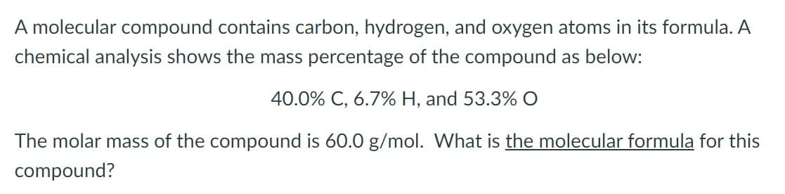 A molecular compound contains carbon, hydrogen, and oxygen atoms in its formula. A
chemical analysis shows the mass percentage of the compound as below:
40.0% C, 6.7% H, and 53.3% O
The molar mass of the compound is 60.0 g/mol. What is the molecular formula for this
compound?
