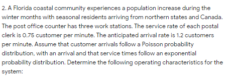 2. A Florida coastal community experiences a population increase during the
winter months with seasonal residents arriving from northern states and Canada.
The post office counter has three work stations. The service rate of each postal
clerk is 0.75 customer per minute. The anticipated arrival rate is 1.2 customers
per minute. Assume that customer arrivals follow a Poisson probability
distribution, with an arrival and that service times follow an exponential
probability distribution. Determine the following operating characteristics for the
system:
