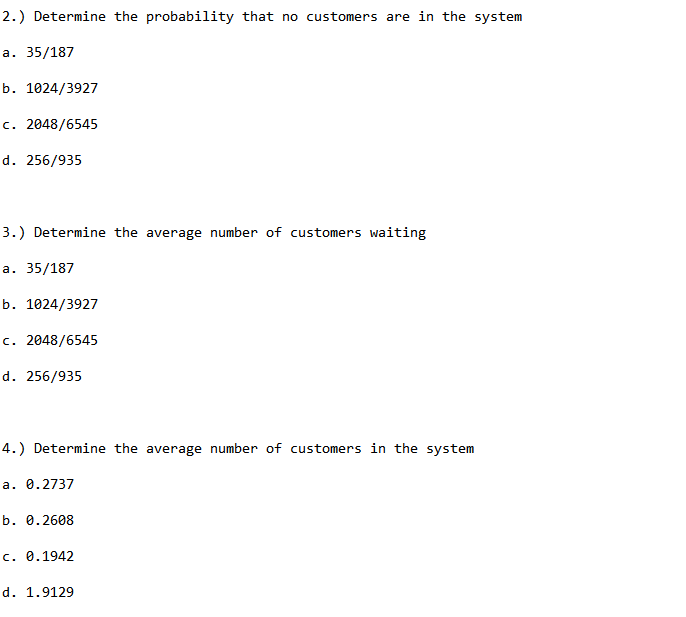 2.) Determine the probability that no customers are in the system
а. 35/187
b. 1024/3927
c. 2048/6545
d. 256/935
3.) Determine the average number of customers waiting
а. 35/187
b. 1024/3927
c. 2048/6545
d. 256/935
4.) Determine the average number of customers in the system
a. 0.2737
b. 0.2608
c. 0.1942
d. 1.9129
