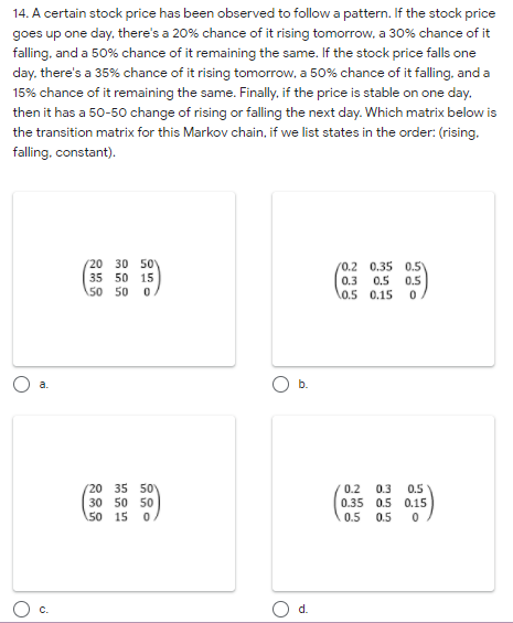 14. A certain stock price has been observed to follow a pattern. If the stock price
goes up one day, there's a 20% chance of it rising tomorrow, a 30% chance of it
falling, and a 50% chance of it remaining the same. If the stock price falls one
day. there's a 35% chance of it rising tomorrow, a 50% chance of it falling, and a
15% chance of it remaining the same. Finally, if the price is stable on one day.
then it has a 50-50 change of rising or falling the next day. Which matrix below is
the transition matrix for this Markov chain, if we list states in the order: (rising.
falling, constant).
(20 30 50
35 50 15
\50 50
(0.2 0.35 0.5)
0.3
0.5
0.5
0.5 0.15
a.
b.
(20 35 50
30 50 50
50 15 0
0.2
0.3
0.5
0.35 0.5 0.15
0.5 0.5
C.
d.
