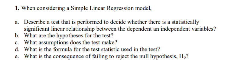 1. When considering a Simple Linear Regression model,
a. Describe a test that is performed to decide whether there is a statistically
significant linear relationship between the dependent an independent variables?
b. What are the hypotheses for the test?
c. What assumptions does the test make?
d. What is the formula for the test statistic used in the test?
e. What is the consequence of failing to reject the null hypothesis, Ho?
