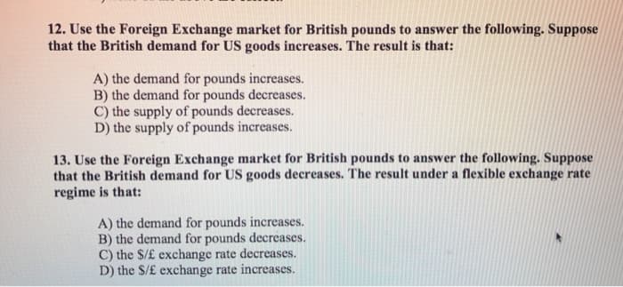 12. Use the Foreign Exchange market for British pounds to answer the following. Suppose
that the British demand for US goods increases. The result is that:
A) the demand for pounds increases.
B) the demand for pounds decreases.
C) the supply of pounds decreases.
D) the supply of pounds increases.
13. Use the Foreign Exchange market for British pounds to answer the following. Suppose
that the British demand for US goods decreases. The result under a flexible exchange rate
regime is that:
A) the demand for pounds increases.
B) the demand for pounds decreases.
C) the $/£ exchange rate decreases.
D) the $/£ exchange rate increases.