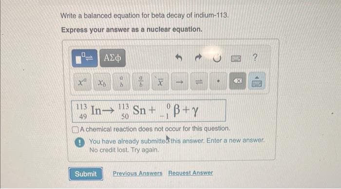 Write a balanced equation for beta decay of indium-113.
Express your answer as a nuclear equation.
x Xb
113
49
ΑΣΦ
a
Submit
a
b
XI
->
113
In→ Sn+B+Y
50
•
Previous Answers Request Answer
EXPED
By
?
A chemical reaction does not occur for this question.
You have already submitted this answer. Enter a new answer.
No credit lost. Try again.
324