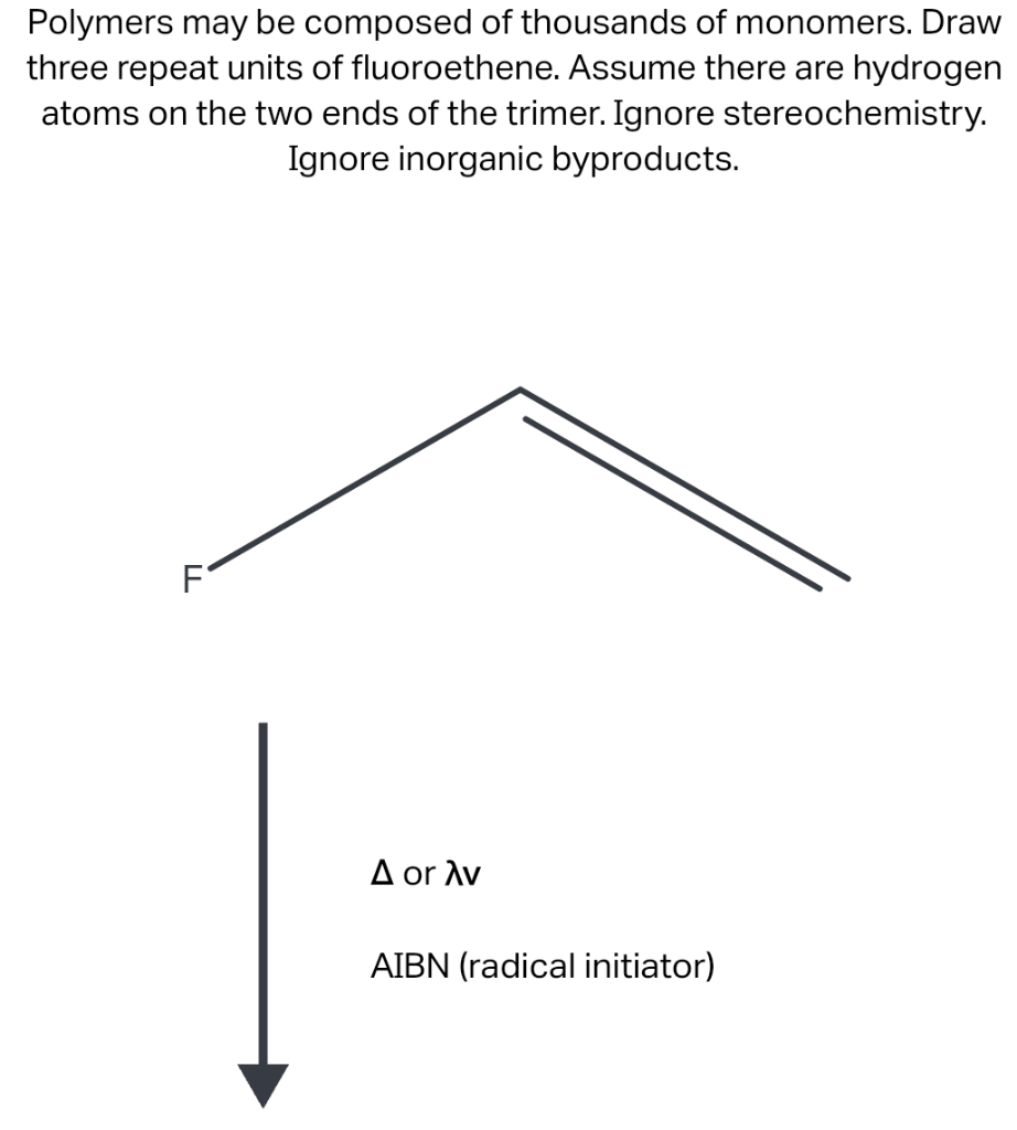 Polymers may be composed of thousands of monomers. Draw
three repeat units of fluoroethene. Assume there are hydrogen
atoms on the two ends of the trimer. Ignore stereochemistry.
Ignore inorganic byproducts.
FL
Δ or λν
AIBN (radical initiator)