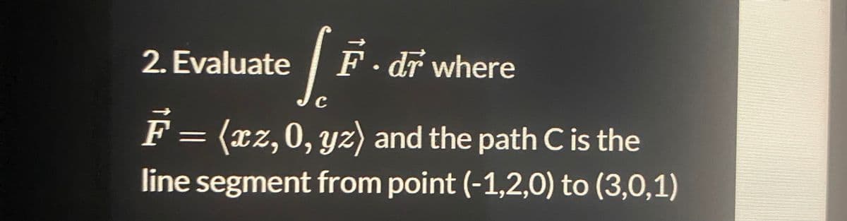 2. Evaluate
[ F
C
F = (xz, 0, yz) and the path C is the
line segment from point (-1,2,0) to (3,0,1)
F.dr where