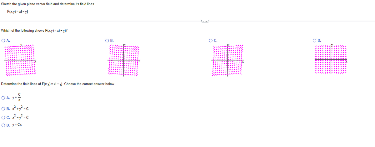 Sketch the given plane vector field and determine its field lines.
F(x,y) = xi-yj
Which of the following shows F(x,y)=xi-yj?
O A.
O B.
Determine the field lines of F(x,y)=xi-yj. Choose the correct answer below.
O A. y=
O B. x² + y² = C
OC. x²-y²=C
O D. y = Cx
C
O C.
O D.