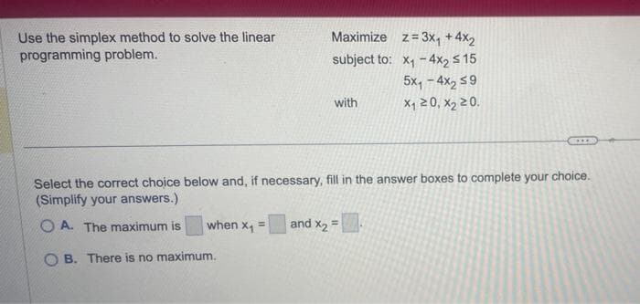 Use the simplex method to solve the linear
programming problem.
Maximize z= 3x₁ +4x2
subject to: x₁-4x2 ≤ 15
5x₁-4x₂ ≤9
x₁20, X₂ 20.
when X₁ =
with
Select the correct choice below and, if necessary, fill in the answer boxes to complete your choice.
(Simplify your answers.)
OA. The maximum is
OB. There is no maximum.
XX
and x₂ =