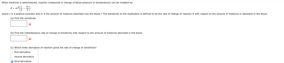 When medicine is administered, reaction (measured in change of blood pressure or temperature) can be modeled by
m
= m ² (²-7)
R
where c is a positive constant and m is the amount of medicine absorbed into the blood. + The sensitivity to the medication is defined to be the rate of change of reaction R with respect to the amount of medicine m absorbed in the blood.
(a) Find the sensitivity.
X
(b) Find the instantaneous rate of change of sensitivity with respect to the amount of medicine absorbed in the blood.
(c) Which order derivative of reaction gives the rate of change of sensitivity?
O first derivative
O second derivative
third derivative