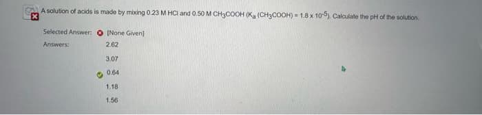 A solution of acids is made by mixing 0.23 M HCl and 0.50 M CH3COOH (K (CH3COOH) = 1.8 x 10-5), Calculate the pH of the solution.
Selected Answer:
Answers:
♡
[None Given]
2.62
3.07
0.64
1.18
1.56