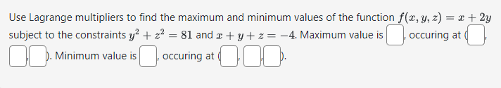 Use Lagrange multipliers to find the maximum and minimum values of the function f(x, y, z) = x + 2y
subject to the constraints y² + z² = 81 and x+y+z=-4. Maximum value is occuring at
. Minimum value is
occuring at.