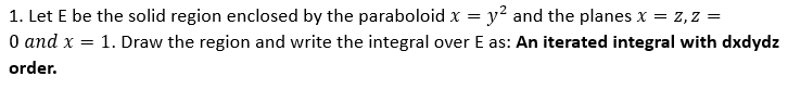 1. Let E be the solid region enclosed by the paraboloid x = y² and the planes x = Z,Z =
0 and x = 1. Draw the region and write the integral over E as: An iterated integral with dxdydz
order.