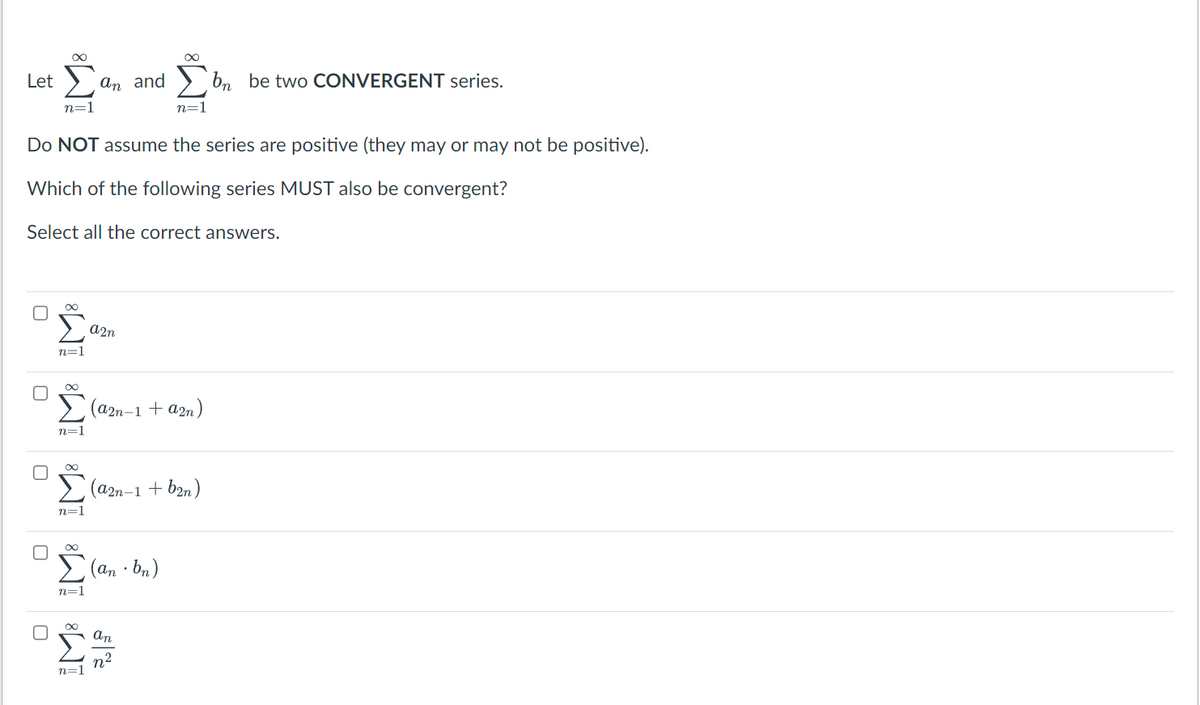 Let Σ
n=1
0
0
0
Do NOT assume the series are positive (they may or may not be positive).
Which of the following series MUST also be convergent?
Select all the correct answers.
0
I-
a2n
IM8 IM8 IM8 IM8 IM8
n=1
n=1
an and
n=1
n=1
(a2n-1 + a2n)
(an-bn)
∞
(a2n-1 + b2n)
32/22
n=1
an
n²
bn be two CONVERGENT series.
