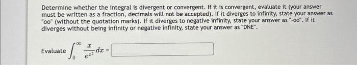 Determine whether the integral is divergent or convergent. If it is convergent, evaluate it (your answer
must be written as a fraction, decimals will not be accepted). If it diverges to infinity, state your answer as
"oo" (without the quotation marks). If it diverges to negative infinity, state your answer as "-oo". If it
diverges without being infinity or negative infinity, state your answer as "DNE".
00
I
te fo
= 1.²0 2. d² =
- dx
eza
Evaluate