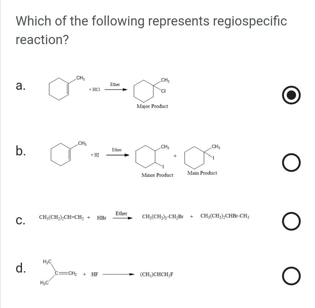 Which of the following represents regiospecific
reaction?
a.
b.
C.
d.
CH3
H₂C
MO=
H₂C
CH3
+ HCI
+ HI
CH₂(CH₂)₂CH=CH₂ + HBr
C=CH₂ + HF
Ether
Ether
Ether
CH3
CI
Major Product
CH3
Minor Product
CH3
(CH3)CHCH₂F
Main Product
CH₂(CH₂)3-CH₂Br + CH3(CH,),CHBr-CH3
O
O