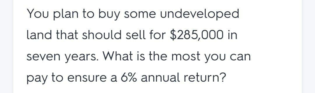 You plan to buy some undeveloped
land that should sell for $285,000 in
seven years. What is the most you can
pay to ensure a 6% annual return?
