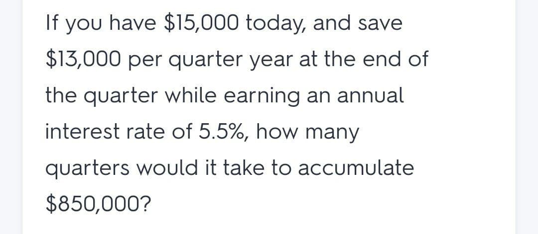 If you have $15,000 today, and save
$13,000 per quarter year at the end of
the quarter while earning an annual
interest rate of 5.5%, how many
quarters would it take to accumulate
$850,000?
