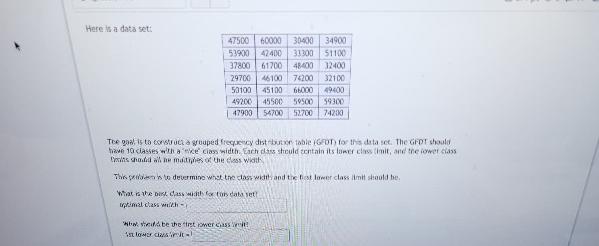 Here is a data set:
47500 60000
30400 34900
53900
42400 33300 51100
37800
61700 48400 32400
29700 46100 74200 32100
50100 45100 66000 49400
49200 45500 59500 59300
47900 54700 52700 74200
The goal is to construct a grouped frequency distribution table (GFDT) for this data set. The GFDT should
have 10 classes with a "nice" class width. Each class should contain its lower class limit, and the lower class
limits should all be multiples of the class width.
This problem is to determine what the class width and the first lower class limit should be.
What is the best class width for this data set?
optimal class width=
What should be the first lower class limit?
1st lower class limit=